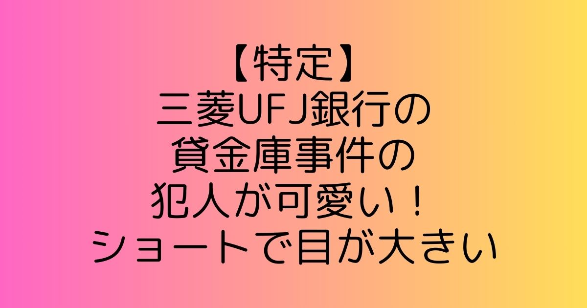 【特定】三菱UFJ銀行の貸金庫事件の犯人が可愛い！ショートで目が大きい